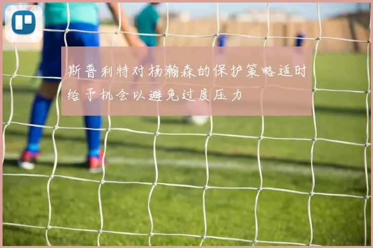 斯普利特对杨瀚森的保护策略适时给予机会以避免过度压力