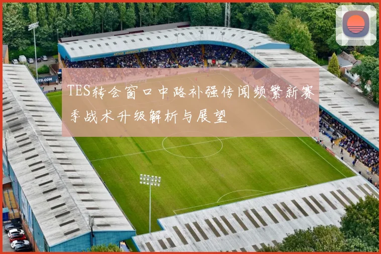 TES转会窗口中路补强传闻频繁新赛季战术升级解析与展望