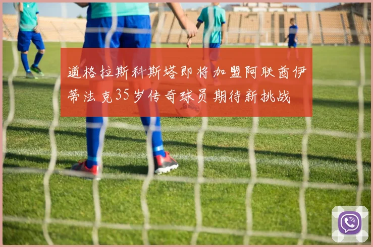 道格拉斯科斯塔即将加盟阿联酋伊蒂法克35岁传奇球员期待新挑战