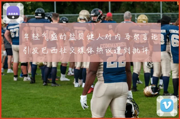 年轻气盛的盐贝健人对内马尔言论引发巴西社交媒体热议遭到批评