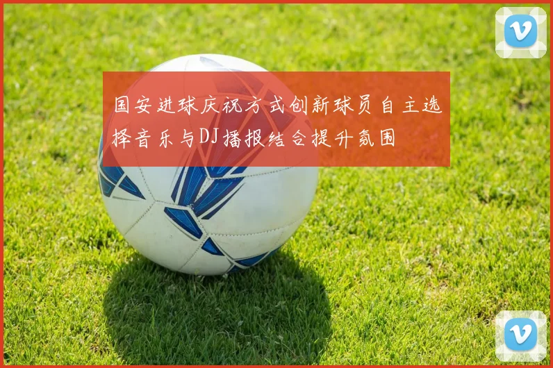 国安进球庆祝方式创新球员自主选择音乐与DJ播报结合提升氛围