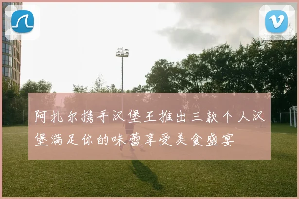 阿扎尔携手汉堡王推出三款个人汉堡满足你的味蕾享受美食盛宴