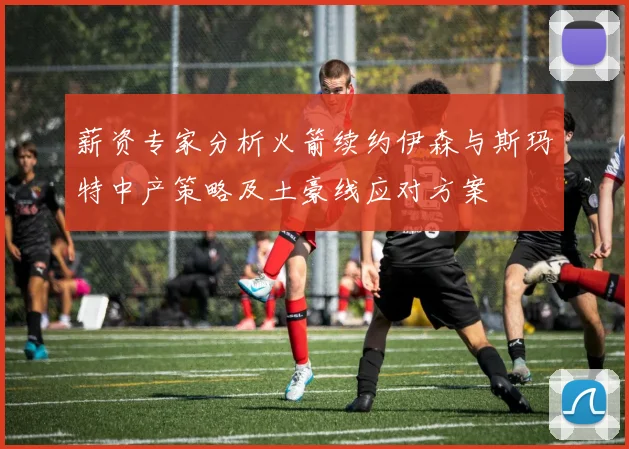 薪资专家分析火箭续约伊森与斯玛特中产策略及土豪线应对方案