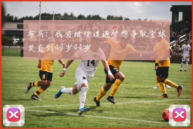 布冯：我将继续追逐梦想争取金球奖直到43岁44岁