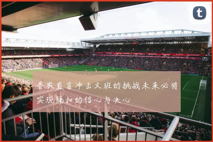 香农直言冲击文班的挑战未来必将实现隔扣的信心与决心