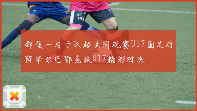 邵佳一与于汉超共同观赛U17国足对阵毕尔巴鄂竞技U17精彩对决