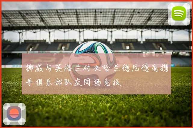 挪威与英格兰对决哈兰德厄德高携手俱乐部队友同场竞技