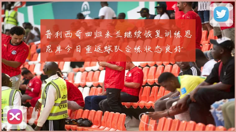 普利西奇回归米兰继续恢复训练恩昆库今日重返球队合练状态良好