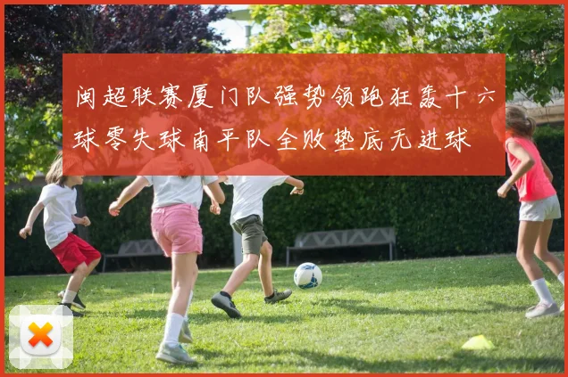 闽超联赛厦门队强势领跑狂轰十六球零失球南平队全败垫底无进球