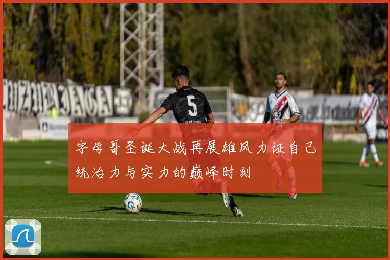 字母哥圣诞大战再展雄风力证自己统治力与实力的巅峰时刻