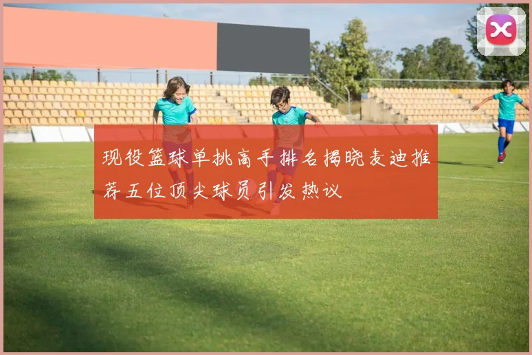 现役篮球单挑高手排名揭晓麦迪推荐五位顶尖球员引发热议