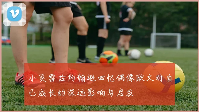 小莫雷兹约翰逊回忆偶像欧文对自己成长的深远影响与启发