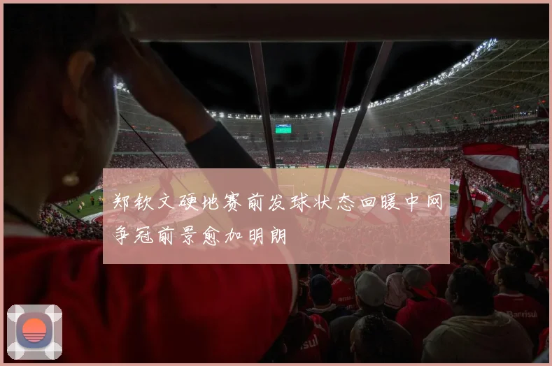 郑钦文硬地赛前发球状态回暖中网争冠前景愈加明朗