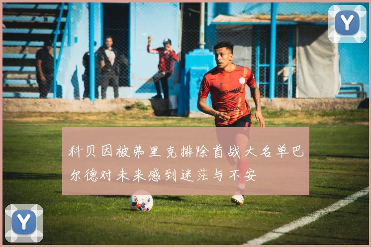 科贝因被弗里克排除首战大名单巴尔德对未来感到迷茫与不安