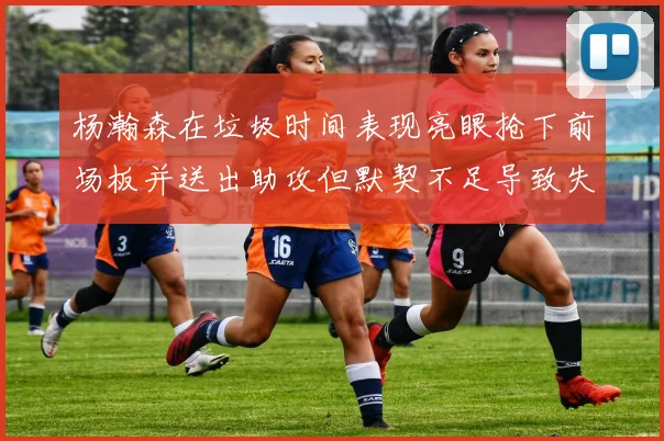 杨瀚森在垃圾时间表现亮眼抢下前场板并送出助攻但默契不足导致失误