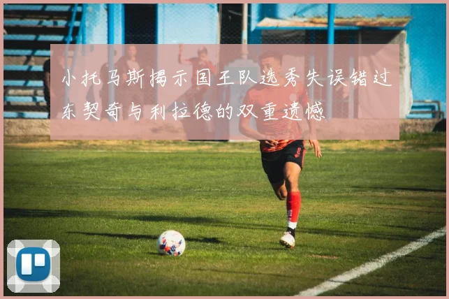 小托马斯揭示国王队选秀失误错过东契奇与利拉德的双重遗憾