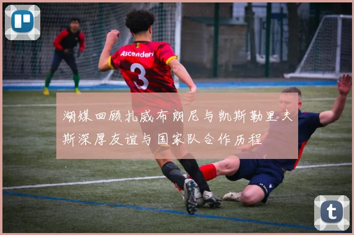 湖媒回顾扎威布朗尼与凯斯勒里夫斯深厚友谊与国家队合作历程