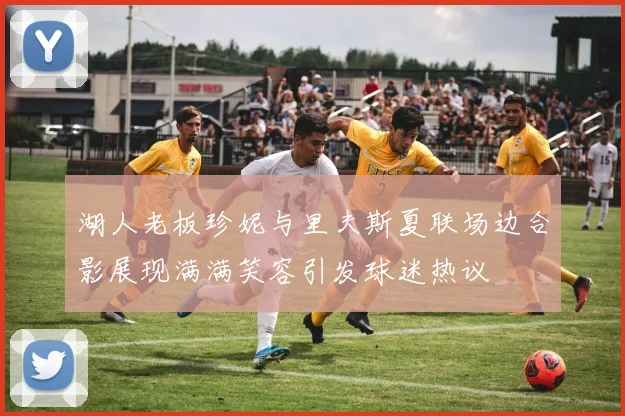湖人老板珍妮与里夫斯夏联场边合影展现满满笑容引发球迷热议